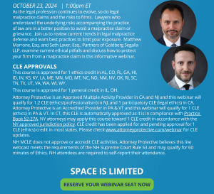 As the legal profession continues to evolve, so do legal malpractice claims and the risks to firms. Lawyers who understand the underlying risks accompanying the practice of law are in a better position to avoid a malpractice claim or grievance. Join us to review current trends in legal malpractice defense and learn best practices to limit your exposure. Matthew Marrone, Esq. and Seth Laver, Esq., Partners of Goldberg Segalla LLP, examine current ethical pitfalls and discuss how to protect your firm from a malpractice claim in this informative webinar. CLE APPROVALS This course is approved for 1 ethics credit in AL, CO, FL, GA, HI, ID, IN, KS, KY, LA, ME, MN, MO, MT, NC, ND, NM, NV, OK, RI, SC , TN, TX, UT, VA, WA, WI, WY. This course is approved for 1 general credit in IL, OH. Attorney Protective is an Approved Multiple Activity Provider in CA and NJ and this webinar will qualify for 1.2 CLE (ethics/professionalism) in NJ, and 1 participatory CLE (legal ethics) in CA. Attorney Protective is an Accredited Provider in PA & VT and this webinar will qualify for 1 CLE (ethics) in PA & VT. In CT, this CLE is automatically approved as it is in compliance with Practice Book §2-27A. NY attorneys may apply this course toward 1 CLE credit in accordance with the NY approved jurisdiction policy. CLE credit has been applied for and pending approval for 1 CLE (ethics) credit in most states. Please check www.attorneyprotective.com/webinar for CLE updates. NH MCLE does not approve or accredit CLE activities. Attorney Protective believes this live webcast meets the requirements of the NH Supreme Court Rule 53 and may qualify for 60 minutes of Ethics. NH attendees are required to self-report their attendance. SPACE IS LIMITED RESERVE YOUR WEBINAR SEAT NOW