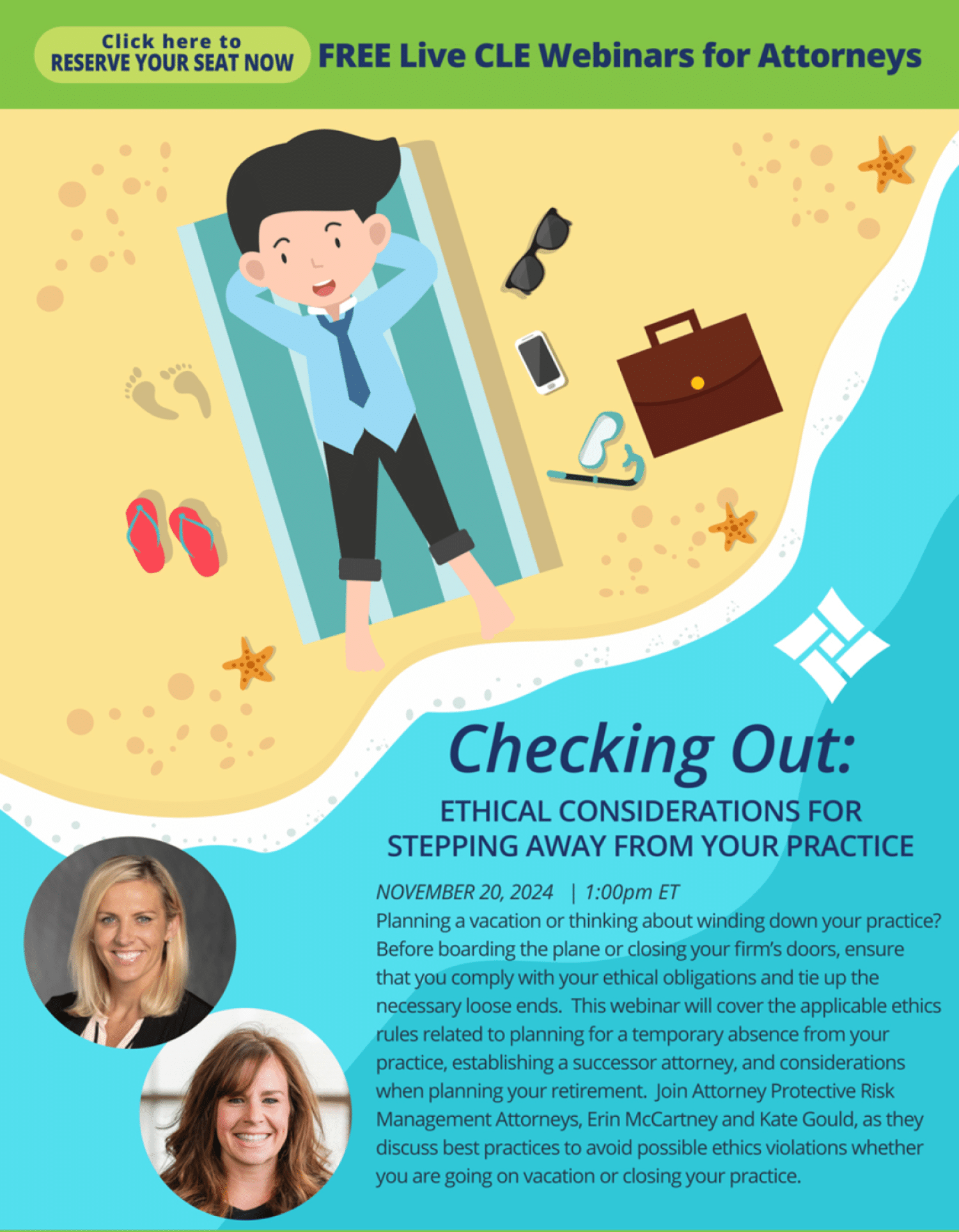 Click here to Reserve your seat FREE Live CLE Webinars for Attorneys Checking Out: Ethical Considerations for Stepping Away From Your Practice November 20th, 12:00 PM CST Planning a vacation or thinking about winding down your practice? Before boarding the plane or closing your firm’s doors, ensure that you comply with your ethical obligations and tie up the necessary loose ends. This webinar will cover the applicable ethics rules related to planning for a temporary absence from your practice, establishing a successor attorney, and considerations when planning your retirement. Join Attorney Protective Risk Management Attorneys, Erin McCartney and Kate Gould, as they discuss best practices to avoid possible ethics violations whether you are going on vacation or closing your practice.