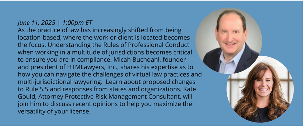 June 11th, 12:00 PM CST As the practice of law has increasingly shifted from being location-based, where the work or client is located becomes the focus. Understanding the Rules of Professional Conduct when working in a multitude of jurisdictions becomes critical to ensure you are in compliance. Micah Buchdahl, founder and president of HTMLawyers, Inc., shares his expertise as to how you can navigate the challenges of virtual law practices and multi-jurisdictional lawyering. Learn about proposed changes to Rule 5.5 and responses from states and organizations. Kate Gould, Attorney Protective Risk Management Consultant, will join him to discuss recent opinions to help you maximize the versatility of your license. Speakers: Micah Buchdahl , J.D. Kate Gould, J.D. 