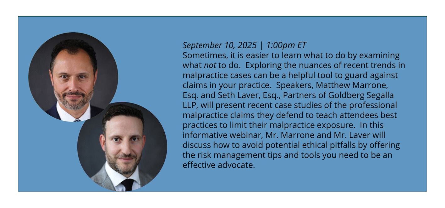 Sometimes, it is easier to learn what to do by examining what not to do. Exploring the nuances of recent trends in malpractice cases can be a helpful tool to guard against claims in your practice. Speakers, Matthew Marrone, Esq. and Seth Laver, Esq., Partners of Goldberg Segalla LLP, will present recent case studies of the professional malpractice claims they defend to teach attendees best practices to limit their malpractice exposure. In this informative webinar, Mr. Marrone and Mr. Laver will discuss how to avoid potential ethical pitfalls by offering the risk management tips and tools you need to be an effective advocate. 