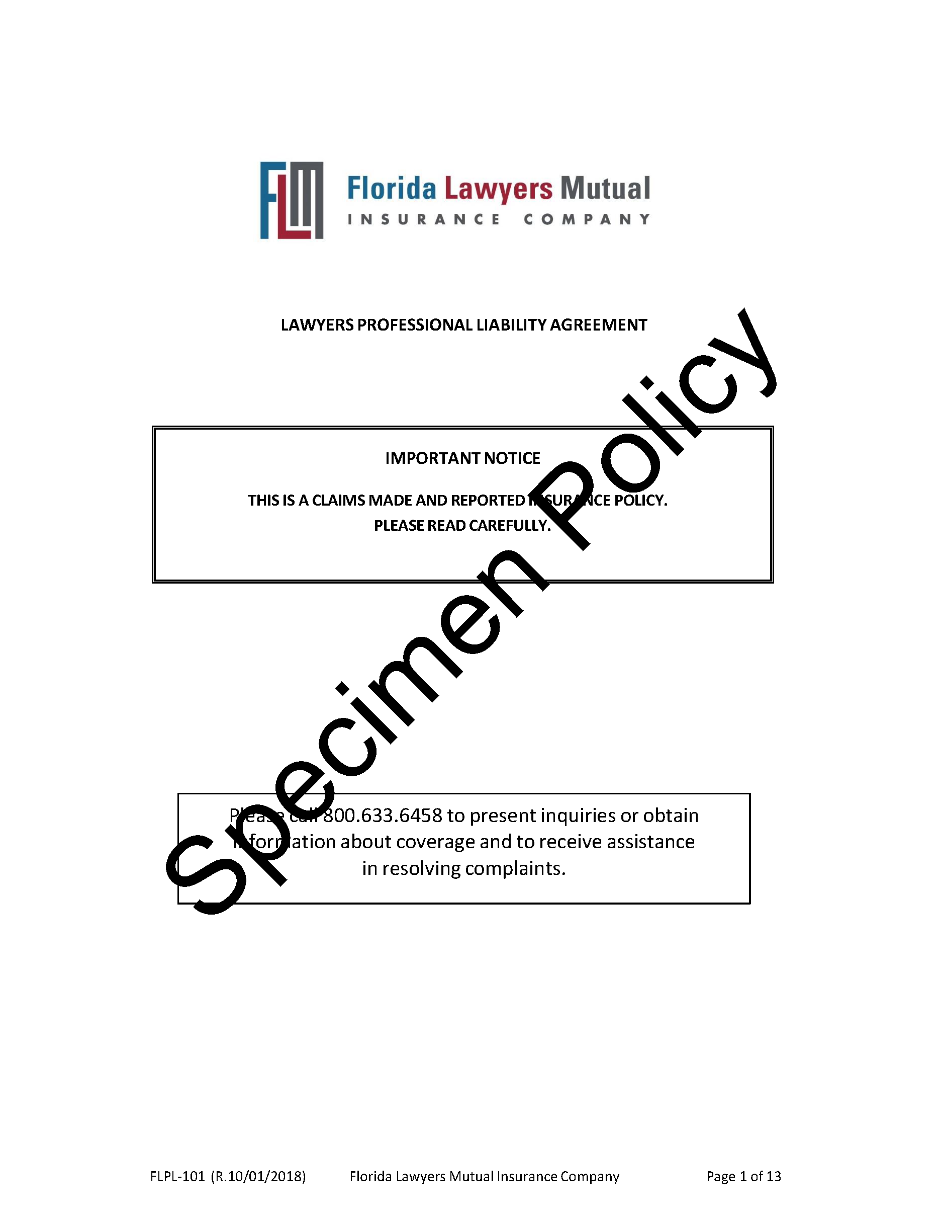 FLMIC Specimen Policy Cover Page
LAWYERS PROFESSIONAL LIABILITY AGREEMENT
IMPORTANT NOTICE
THIS IS A CLAIMS MADE AND REPORTED INSURANCE POLICY. PLEASE READ CAREFULLY.
Please call 800.633.6458 to present inquiries or obtain information about coverage and to receive assistance in resolving complaints.
FLPL-101 (R.10/01/2018) Florida Lawyers Mutual Insurance Company Page 1 of 13

