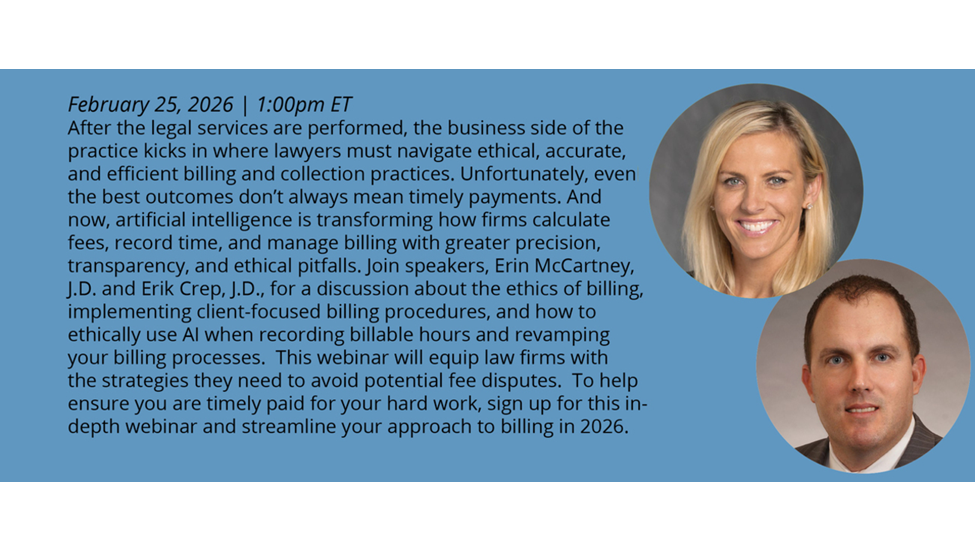 February 25, 2026 I 1:00pm ET After the legal services are perfonned, the business side of the practice kicks in where lawyers must navigate ethical, accurate, and efficient billing and collection practices. Unfortunately, even the best outcomes don't always mean timely payments. And now, artificial intelligence is transforming how firms calculate fees, record time, and manage billing with greater precision, transparency, and ethical pitfalls. Join speakers, Erin McCartney, J.D. and Erik Crep, J.D., for a discussion about the ethics of billing, Implementing client-focused billing procedures, and how to ethically use Al when recording billable hours and revamping your billing processes. This webinar will equip law firms with the strategies they need to avoid potential fee disputes. To help ensure you are timely paid for your hard work, sign up for this indepth webinar and streamline your approach to billing in 2026.