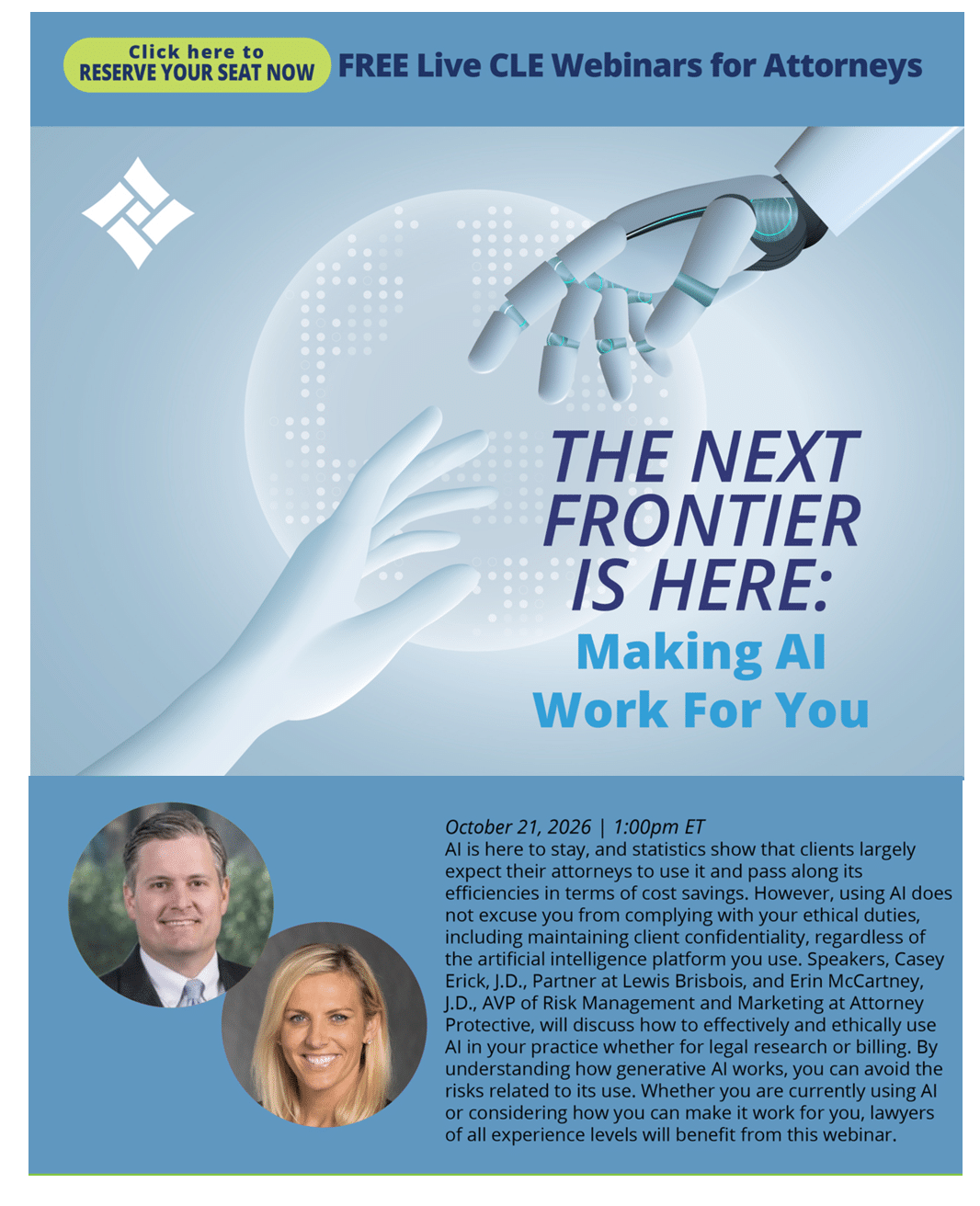 AI is here to stay, and statistics show that clients largely expect their attorneys to use it and pass along its efficiencies in terms of cost savings. However, using AI does not excuse you from complying with your ethical duties, including maintaining client confidentiality, regardless of the artificial intelligence platform you use. Speakers, Casey Erick, J.D., Partner at Lewis Brisbois, and Erin McCartney, J.D., AVP of Risk Management and Marketing at Attorney Protective, will discuss how to effectively and ethically use AI in your practice whether for legal research or billing. By understanding how generative AI works, you can avoid the risks related to its use. Whether you are currently using AI or considering how you can make it work for you, lawyers of all experience levels will benefit from this webinar.